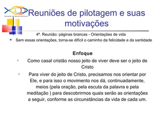 Reuniões de pilotagem e suas
motivações
4ª. Reunião: páginas brancas - Orientações de vida
 Sem essas orientações, torna-se difícil o caminho da felicidade e da santidade
Enfoque
 Como casal cristão nosso jeito de viver deve ser o jeito de
Cristo
 Para viver do jeito de Cristo, precisamos nos orientar por
Ele, e para isso o movimento nos dá, continuadamente,
meios (pela oração, pela escuta da palavra e pela
meditação ) para descobrirmos quais serão as orientações
a seguir, conforme as circunstâncias da vida de cada um.
 