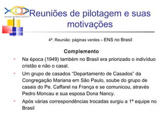 Reuniões de pilotagem e suas
motivações
4ª. Reunião: páginas verdes – ENS no Brasil
Complemento
 Na época (1949) também no Brasil era priorizado o indivíduo
cristão e não o casal.
 Um grupo de casados “Departamento de Casados” da
Congregação Mariana em São Paulo, soube do grupo de
casais do Pe. Caffarel na França e se comunicou, através
Pedro Moncau e sua esposa Dona Nancy.
 Após várias correspondências trocadas surgiu a 1ª equipe no
Brasil
 