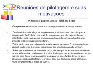 Reuniões de pilotagem e suas
motivações
4ª. Reunião: páginas verdes – ENS no Brasil
Complemento (trechos da 1ª carta do 1º casal ligação da França à 1ª equipe do Brasil)
 “Desde o início estabeleça as relações entre equipistas num plano de grande
simplicidade. Se for feita uma refeição em comum, que não haja nenhuma
ostentação; cada qual receba em sua casa de acordo com seus hábitos, mas
evitando toda preocupação mundana”.
 “Cuide muito para que haja grande abertura entre os casais. É certo que o tempo
ajudará muito, mas é preciso, pelo menos, dar orientações desde o início”.
 “Saber pôr em comum as intenções, os problemas que se apresentam a cada um,
na sua vida familiar, profissional. A equipe é feita para dar apoio a cada um, na sua
marcha para Deus, e para ajudá-los a carregar os seus fardos, todos os seus
encargos e responsabilidades. É preciso, pois, que cada qual saiba falar deles,
muito simplesmente, a todos os outros”.
 