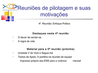 Reuniões de pilotagem e suas
motivações
4ª. Reunião: Enfoque Prático
Destaques nesta 4ª reunião:
 O dever de sentar-se
 A regra de vida
Material para a 5ª reunião (próxima):
 Unidade V do Vem e Segue-me
 Textos de Apoio: A partilha na reunião de equipe
Impresso próprio das ENS para a vivência mensal
 