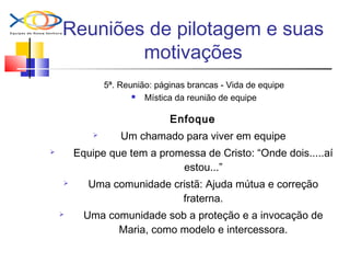 Reuniões de pilotagem e suas
motivações
5ª. Reunião: páginas brancas - Vida de equipe
 Mística da reunião de equipe
Enfoque
 Um chamado para viver em equipe
 Equipe que tem a promessa de Cristo: “Onde dois.....aí
estou...”
 Uma comunidade cristã: Ajuda mútua e correção
fraterna.
 Uma comunidade sob a proteção e a invocação de
Maria, como modelo e intercessora.
 