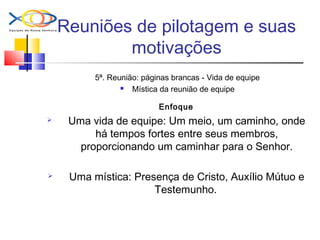 Reuniões de pilotagem e suas
motivações
5ª. Reunião: páginas brancas - Vida de equipe
 Mística da reunião de equipe
Enfoque
 Uma vida de equipe: Um meio, um caminho, onde
há tempos fortes entre seus membros,
proporcionando um caminhar para o Senhor.
 Uma mística: Presença de Cristo, Auxílio Mútuo e
Testemunho.
 