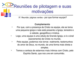Reuniões de pilotagem e suas
motivações
5ª. Reunião: páginas verdes - por que formar equipe?
Complemento
 Por que, com a presença de Cristo na equipe, ela se torna
uma pequena igreja e nela está presente a Igreja, terrestre e
e celeste, geográfica e mística.
 Logo, uma equipe é uma célula da Grande Igreja, e é o sinal
(sacramento) de Cristo no mundo.
 Pela equipe, podemos nos tornar, realmente, testemunhos
do amor de Deus, no mundo, de uma forma mais direta e
simples.
 Temos a certeza de estarmos mais íntimos com Cristo, pelo
Espírito Santo, que nos une em comunhão.
 