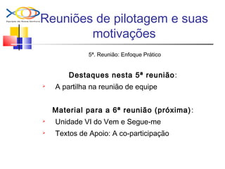 Reuniões de pilotagem e suas
motivações
5ª. Reunião: Enfoque Prático
Destaques nesta 5ª reunião:
 A partilha na reunião de equipe
Material para a 6ª reunião (próxima):
 Unidade VI do Vem e Segue-me
 Textos de Apoio: A co-participação
 