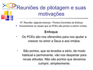 Reuniões de pilotagem e suas
motivações
6ª. Reunião: páginas brancas - Pontos Concretos de Esforço
 Conscientizar os casais que os PCEs são pontos a serem vividos.
Enfoque
 Os PCEs são nos oferecidos para nos ajudar a
crescer no amor a Deus e aos irmãos.
 São pontos, que se levados a sério, de modo
habitual e permanente, vão nos despertar para
novas atitudes. Não são pontos que devemos
cumprir, simplesmente.
 