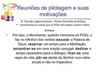 Reuniões de pilotagem e suas
motivações
6ª. Reunião: páginas brancas - Pontos Concretos de Esforço
 Conscientizar os casais que os PCEs são pontos a serem vividos.
Enfoque
 Por isso, o Movimento, quando menciona os PCEs, o
faz no infinitivo dos verbos (escutar a Palavra de
Deus, reservar um tempo para a Meditação,
encontrar-se em uma oração conjugal, dedicar o
tempo necessário para o diálogo), fixar-se uma
regra de vida, pôr-se diante do Senhor num retiro
anual) e não no imperativo.
 