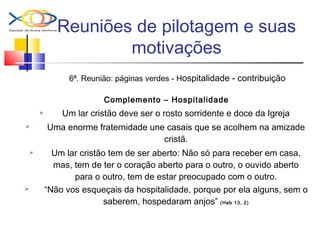 Reuniões de pilotagem e suas
motivações
6ª. Reunião: páginas verdes - Hospitalidade - contribuição
Complemento – Hospitalidade
 Um lar cristão deve ser o rosto sorridente e doce da Igreja
 Uma enorme fraternidade une casais que se acolhem na amizade
cristã.
 Um lar cristão tem de ser aberto: Não só para receber em casa,
mas, tem de ter o coração aberto para o outro, o ouvido aberto
para o outro, tem de estar preocupado com o outro.
 “Não vos esqueçais da hospitalidade, porque por ela alguns, sem o
saberem, hospedaram anjos” (Heb 13, 2)
 