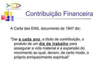 Contribuição Financeira
A Carta das ENS, documento de 1947 diz:
“Dar a cada ano, a título de contribuição, o
produto de um dia de trabalho para
assegurar a vida material e a expansão do
movimento ao qual, devem, de certo modo, o
próprio enriquecimento espiritual”
 