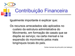 Contribuição Financeira
Igualmente importante é explicar que:
Os recursos arrecadados são aplicados no
custeio da estrutura administrativa do
Movimento, em formação de casais que se
dispõe ao serviço; na carta mensal e na
expansão do movimento pelos mais
longínquos locais do país.
Cartas mensais de junho-julho (ver balanço)
 