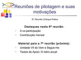 Reuniões de pilotagem e suas
motivações
6ª. Reunião: Enfoque Prático
Destaques nesta 6ª reunião:
 A co-participação
 Contribuição mensal
Material para a 7ª reunião (próxima):
 Unidade VII do Vem e Segue-me
 Textos de Apoio: O retiro anual
 