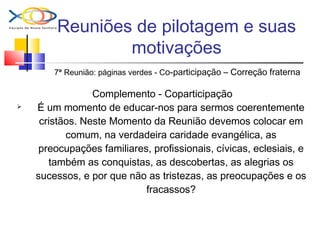 Reuniões de pilotagem e suas
motivações
7ª Reunião: páginas verdes - Co-participação – Correção fraterna
Complemento - Coparticipação
 É um momento de educar-nos para sermos coerentemente
cristãos. Neste Momento da Reunião devemos colocar em
comum, na verdadeira caridade evangélica, as
preocupações familiares, profissionais, cívicas, eclesiais, e
também as conquistas, as descobertas, as alegrias os
sucessos, e por que não as tristezas, as preocupações e os
fracassos?
 