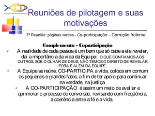 Reuniões de pilotagem e suas
motivações
7ª Reunião: páginas verdes - Co-participação – Correção fraterna
Complemento - Coparticipação
 A realidadedecadapessoaéum bem quesó cabeaelarevelar,
daí aimportânciadavidadaEquipe: O QUE CONFIAMOSAOS
OUTROS, SOB O OLHAR DE DEUS, NÃO TEMOSO DIREITO DE REVELAR
FORA E ALÉM DA EQUIPE.
 A Equipesereúne, CO-PARTICIPA avida, colocaem comum
ospequenosegrandesfatos, afim deter apoio paracontinuar
naverdade, najustiça.
 A CO-PARTICIPAÇÃO éassim um meio deavaliar e
aprimorar o processo deconversão, revisando com freqüência,
acoerênciaentreaféeavida.
 