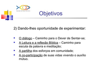 Objetivos
2) Dando-lhes oportunidade de experimentar:
 O diálogo – Caminho para o Dever de Sentar-se;
 A Leitura e a reflexão Bíblica – Caminho para
escuta da palavra e meditação;
 A partilha dos esforços em comunidade;
 A co-participação de suas vidas vivendo o auxílio
mútuo.
 