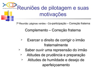 Reuniões de pilotagem e suas
motivações
7ª Reunião: páginas verdes - Co-participação – Correção fraterna
Complemento – Correção fraterna
 Exercer o direito de corrigir o irmão
fraternalmente
 Saber ouvir uma repreensão do irmão
 Atitudes de prudência e preparação
 Atitudes de humildade e desejo de
aperfeiçoamento
 