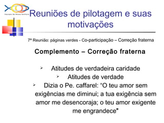 Reuniões de pilotagem e suas
motivações
7ª Reunião: páginas verdes - Co-participação – Correção fraterna
Complemento – Correção fraterna
 Atitudes de verdadeira caridade
 Atitudes de verdade
 Dizia o Pe. caffarel: “O teu amor sem
exigências me diminui; a tua exigência sem
amor me desencoraja; o teu amor exigente
me engrandece”
 