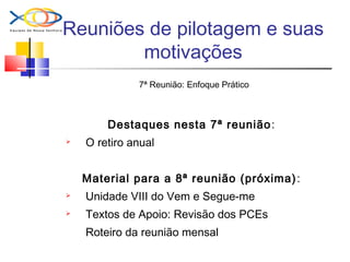 Reuniões de pilotagem e suas
motivações
7ª Reunião: Enfoque Prático
Destaques nesta 7ª reunião:
 O retiro anual
Material para a 8ª reunião (próxima):
 Unidade VIII do Vem e Segue-me
 Textos de Apoio: Revisão dos PCEs
Roteiro da reunião mensal
 
