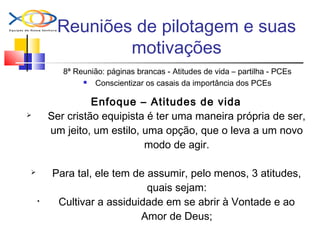 Reuniões de pilotagem e suas
motivações
8ª Reunião: páginas brancas - Atitudes de vida – partilha - PCEs
 Conscientizar os casais da importância dos PCEs
Enfoque – Atitudes de vida
 Ser cristão equipista é ter uma maneira própria de ser,
um jeito, um estilo, uma opção, que o leva a um novo
modo de agir.
 Para tal, ele tem de assumir, pelo menos, 3 atitudes,
quais sejam:
• Cultivar a assiduidade em se abrir à Vontade e ao
Amor de Deus;
 