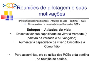 Reuniões de pilotagem e suas
motivações
8ª Reunião: páginas brancas - Atitudes de vida – partilha - PCEs
 Conscientizar os casais da importância dos PCEs
Enfoque – Atitudes de vida
• Desenvolver sua capacidade de viver a Verdade (a
palavra da verdade é o Evangelho)
• Aumentar a capacidade de viver o Encontro e a
Comunhão
 Para assumi-las, ele se utiliza dos PCEs e da partilha
na reunião de equipe.
 