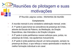 Reuniões de pilotagem e suas
motivações
8ª Reunião: páginas verdes - Momentos da reunião
Complemento
 A reunião mensal é uma verdadeira celebração mensal, onde:
• A 1ª parte é para tomar-se consciência da presença de Cristo,
através da Escuta da Palavra, da Meditação, da Oração
Espontânea, das Intenções e da Oração Litúrgica.
• A 2ª parte é onde partilhamos nossos esforços para, juntos, na
presença de Cristo, nos ajudarmos mutuamente.
• A 3ª parte é onde podemos discutir um tema proposto, sempre na
presença de Deus, o que reforça o nosso aprendizado e resulta na
melhor formação individual e em casal
 