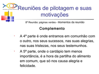 Reuniões de pilotagem e suas
motivações
8ª Reunião: páginas verdes - Momentos da reunião
Complemento
• A 4ª parte é onde entramos em comunhão com
o outro, nos seus sucessos, nas suas alegrias,
nas suas tristezas, nos seus testemunhos.
• A 5ª parte, onde o cardápio tem menos
importância, é a hora da partilha do alimento
em comum, que só nos causa alegria e
felicidade.
 