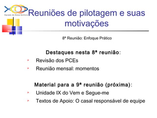 Reuniões de pilotagem e suas
motivações
8ª Reunião: Enfoque Prático
Destaques nesta 8ª reunião:
 Revisão dos PCEs
 Reunião mensal: momentos
Material para a 9ª reunião (próxima):
 Unidade IX do Vem e Segue-me
 Textos de Apoio: O casal responsável de equipe
 