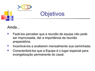 Objetivos
Ainda...
 Fazê-los perceber que a reunião de equipe não pode
ser improvisada, daí a importância da reunião
preparatória;
 Incentivá-los a avaliarem mensalmente sua caminhada;
 Conscientizá-los que a Equipe é o lugar especial para
evangelização permanente do casal.
 