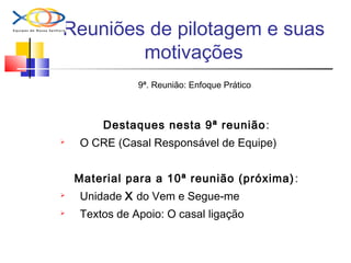 Reuniões de pilotagem e suas
motivações
9ª. Reunião: Enfoque Prático
Destaques nesta 9ª reunião:
 O CRE (Casal Responsável de Equipe)
Material para a 10ª reunião (próxima):
 Unidade X do Vem e Segue-me
 Textos de Apoio: O casal ligação
 