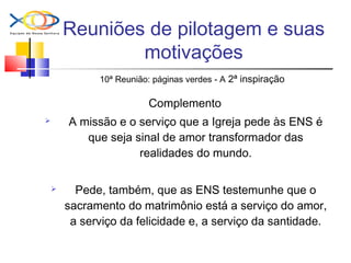 Reuniões de pilotagem e suas
motivações
10ª Reunião: páginas verdes - A 2ª inspiração
Complemento
 A missão e o serviço que a Igreja pede às ENS é
que seja sinal de amor transformador das
realidades do mundo.
 Pede, também, que as ENS testemunhe que o
sacramento do matrimônio está a serviço do amor,
a serviço da felicidade e, a serviço da santidade.
 