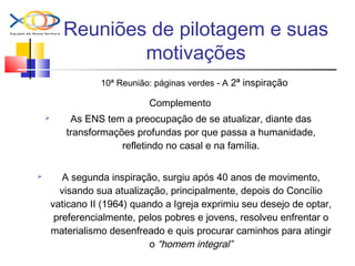 Reuniões de pilotagem e suas
motivações
10ª Reunião: páginas verdes - A 2ª inspiração
Complemento
 As ENS tem a preocupação de se atualizar, diante das
transformações profundas por que passa a humanidade,
refletindo no casal e na família.
 A segunda inspiração, surgiu após 40 anos de movimento,
visando sua atualização, principalmente, depois do Concílio
vaticano II (1964) quando a Igreja exprimiu seu desejo de optar,
preferencialmente, pelos pobres e jovens, resolveu enfrentar o
materialismo desenfreado e quis procurar caminhos para atingir
o “homem integral”
 