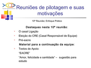 Reuniões de pilotagem e suas
motivações
10ª Reunião: Enfoque Prático
Destaques nesta 10ª reunião:
 O casal Ligação
 Eleição do CRE (Casal Responsável de Equipe)
 Pré-eacre
Material para a continuação da equipe:
 Textos de Apoio:
“EACRE”
“Amor, felicidade e santidade” – sugestão para
estudo
 