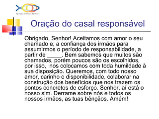 Oração do casal responsável
Obrigado, Senhor! Aceitamos com amor o seu
chamado e, a confiança dos irmãos para
assumirmos o período de responsabilidade, a
partir de _____. Bem sabemos que muitos são
chamados, porém poucos são os escolhidos,
por isso, nos colocamos com toda humildade à
sua disposição. Queremos, com todo nosso
amor, carinho e disponibilidade, colaborar na
construção dos benefícios que nos trazem os
pontos concretos de esforço. Senhor, aí está o
nosso sim. Derrame sobre nós e todos os
nossos irmãos, as tuas bênçãos. Amém!
 