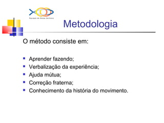 Metodologia
O método consiste em:
 Aprender fazendo;
 Verbalização da experiência;
 Ajuda mútua;
 Correção fraterna;
 Conhecimento da história do movimento.
 
