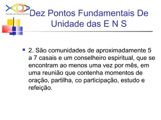 Dez Pontos Fundamentais De
Unidade das E N S
 2. São comunidades de aproximadamente 5
a 7 casais e um conselheiro espiritual, que se
encontram ao menos uma vez por mês, em
uma reunião que contenha momentos de
oração, partilha, co participação, estudo e
refeição.
 