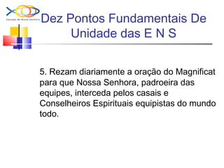 Dez Pontos Fundamentais De
Unidade das E N S
5. Rezam diariamente a oração do Magnificat
para que Nossa Senhora, padroeira das
equipes, interceda pelos casais e
Conselheiros Espirituais equipistas do mundo
todo.
 