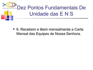 Dez Pontos Fundamentais De
Unidade das E N S
 6. Recebem e lêem mensalmente a Carta
Mensal das Equipes de Nossa Senhora.
 