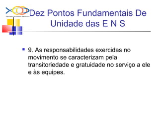 Dez Pontos Fundamentais De
Unidade das E N S
 9. As responsabilidades exercidas no
movimento se caracterizam pela
transitoriedade e gratuidade no serviço a ele
e às equipes.
 