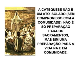 A CATEQUESE NÃOA CATEQUESE NÃO ÉÉ
UM ATO ISOLADO (SEMUM ATO ISOLADO (SEM
COMPROMISSO COM ACOMPROMISSO COM A
COMUNIDADE), NÃOCOMUNIDADE), NÃO ÉÉ
SSÓÓ PREPARAPREPARAÇÇÃOÃO
PARA OSPARA OS
SACRAMENTOS,SACRAMENTOS,
MAS SIM UMAMAS SIM UMA
PREPARAPREPARAÇÇÃO PARA AÃO PARA A
VIDA NA E EMVIDA NA E EM
COMUNIDADE.COMUNIDADE.
 