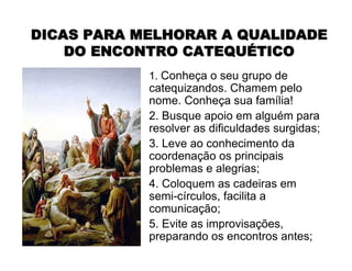 1. Conheça o seu grupo de
catequizandos. Chamem pelo
nome. Conheça sua família!
2. Busque apoio em alguém para
resolver as dificuldades surgidas;
3. Leve ao conhecimento da
coordenação os principais
problemas e alegrias;
4. Coloquem as cadeiras em
semi-círculos, facilita a
comunicação;
5. Evite as improvisações,
preparando os encontros antes;
DICAS PARA MELHORAR A QUALIDADEDICAS PARA MELHORAR A QUALIDADE
DO ENCONTRO CATEQUDO ENCONTRO CATEQUÉÉTICOTICO
 
