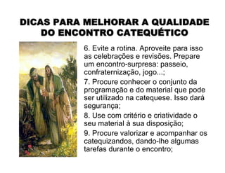 DICAS PARA MELHORAR A QUALIDADEDICAS PARA MELHORAR A QUALIDADE
DO ENCONTRO CATEQUDO ENCONTRO CATEQUÉÉTICOTICO
6. Evite a rotina. Aproveite para isso
as celebrações e revisões. Prepare
um encontro-surpresa: passeio,
confraternização, jogo...;
7. Procure conhecer o conjunto da
programação e do material que pode
ser utilizado na catequese. Isso dará
segurança;
8. Use com critério e criatividade o
seu material à sua disposição;
9. Procure valorizar e acompanhar os
catequizandos, dando-lhe algumas
tarefas durante o encontro;
 
