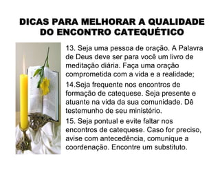 13. Seja uma pessoa de oração. A Palavra
de Deus deve ser para você um livro de
meditação diária. Faça uma oração
comprometida com a vida e a realidade;
14.Seja frequente nos encontros de
formação de catequese. Seja presente e
atuante na vida da sua comunidade. Dê
testemunho de seu ministério.
15. Seja pontual e evite faltar nos
encontros de catequese. Caso for preciso,
avise com antecedência, comunique a
coordenação. Encontre um substituto.
DICAS PARA MELHORAR A QUALIDADEDICAS PARA MELHORAR A QUALIDADE
DO ENCONTRO CATEQUDO ENCONTRO CATEQUÉÉTICOTICO
 