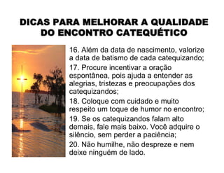 16. Além da data de nascimento, valorize
a data de batismo de cada catequizando;
17. Procure incentivar a oração
espontânea, pois ajuda a entender as
alegrias, tristezas e preocupações dos
catequizandos;
18. Coloque com cuidado e muito
respeito um toque de humor no encontro;
19. Se os catequizandos falam alto
demais, fale mais baixo. Você adquire o
silêncio, sem perder a paciência;
20. Não humilhe, não despreze e nem
deixe ninguém de lado.
DICAS PARA MELHORAR A QUALIDADEDICAS PARA MELHORAR A QUALIDADE
DO ENCONTRO CATEQUDO ENCONTRO CATEQUÉÉTICOTICO
 
