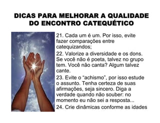 21. Cada um é um. Por isso, evite
fazer comparações entre
catequizandos;
22. Valorize a diversidade e os dons.
Se você não é poeta, talvez no grupo
tem. Você não canta? Algum talvez
cante.
23. Evite o “achismo”, por isso estude
o assunto. Tenha certeza de suas
afirmações, seja sincero. Diga a
verdade quando não souber: no
momento eu não sei a resposta...
24. Crie dinâmicas conforme as idades
DICAS PARA MELHORAR A QUALIDADEDICAS PARA MELHORAR A QUALIDADE
DO ENCONTRO CATEQUDO ENCONTRO CATEQUÉÉTICOTICO
 