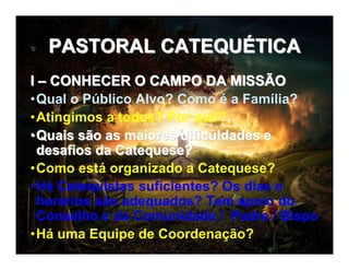 PASTORAL CATEQUPASTORAL CATEQUÉÉTICATICA
II –– CONHECER O CAMPO DA MISSÃOCONHECER O CAMPO DA MISSÃO
•Qual o Público Alvo? Como é a Família?
•Atingimos a todos? Por quê?
••Quais são as maiores dificuldades eQuais são as maiores dificuldades e
desafios da Catequese?desafios da Catequese?
•Como está organizado a Catequese?
•Há Catequistas suficientes? Os dias e
horários são adequados? Tem apoio do
Conselho e da Comunidade / Padre / Bispo
•Há uma Equipe de Coordenação?
 