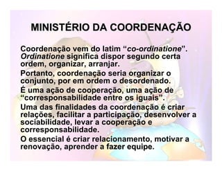 MINISTMINISTÉÉRIO DA COORDENARIO DA COORDENAÇÇÃOÃO
Coordenação vem do latim “co-ordinatione”.
Ordinatione significa dispor segundo certa
ordem, organizar, arranjar.
Portanto, coordenação seria organizar o
conjunto, por em ordem o desordenado.
É uma ação de cooperação, uma ação de
“corresponsabilidade entre os iguais”.
Uma das finalidadesfinalidades da coordenação é criar
relações, facilitar a participação, desenvolver a
sociabilidade, levar a cooperação e
corresponsabilidade.
O essencial é criar relacionamento, motivar a
renovação, aprender a fazer equipefazer equipe.
 