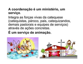 A coordenação é um ministério, um
serviço.
Integra as forças vivas da catequese
(catequistas, pároco, pais, catequizandos,
demais pastorais e equipes de serviços)
através de ações concretas.
É um serviço de animação.
 