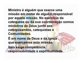 Ministro é alguém que exerce uma
missão em nome de alguém responsável
por aquela missão. No exercício da
catequese ou da sua coordenação somos
ministros de Deus junto aos
catequizandos, catequistas e
Comunidades.
É em nome de Deus e da Igreja
que exercemos esta missão.
Isso exige competência,
responsabilidade e espiritualidade.
 