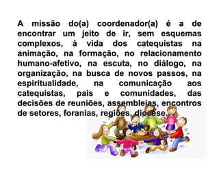 A missão do(a) coordenador(a)A missão do(a) coordenador(a) éé a dea de
encontrar um jeito de ir, sem esquemasencontrar um jeito de ir, sem esquemas
complexos,complexos, àà vida dos catequistas navida dos catequistas na
animaanimaçção, na formaão, na formaçção, no relacionamentoão, no relacionamento
humanohumano--afetivo, na escuta, no diafetivo, na escuta, no diáálogo, nalogo, na
organizaorganizaçção, na busca de novos passos, naão, na busca de novos passos, na
espiritualidade, na comunicaespiritualidade, na comunicaçção aosão aos
catequistas, pais e comunidades, dascatequistas, pais e comunidades, das
decisões de reuniões, assembleias, encontrosdecisões de reuniões, assembleias, encontros
de setores, foranias, regiões, diocese.de setores, foranias, regiões, diocese.
 