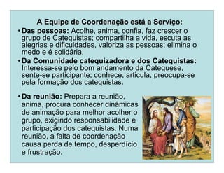 A Equipe de CoordenaA Equipe de Coordenaçção estão estáá a Servia Serviçço:o:
• Das pessoas: Acolhe, anima, confia, faz crescer o
grupo de Catequistas; compartilha a vida, escuta as
alegrias e dificuldades, valoriza as pessoas; elimina o
medo e é solidária.
• Da Comunidade catequizadora e dos Catequistas:
Interessa-se pelo bom andamento da Catequese,
sente-se participante; conhece, articula, preocupa-se
pela formação dos catequistas.
• Da reunião: Prepara a reunião,
anima, procura conhecer dinâmicas
de animação para melhor acolher o
grupo, exigindo responsabilidade e
participação dos catequistas. Numa
reunião, a falta de coordenação
causa perda de tempo, desperdício
e frustração.
 