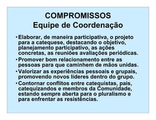 COMPROMISSOS
Equipe de Coordenação
•Elaborar, de maneira participativa, o projeto
para a catequese, destacando o objetivo,
planejamento participativo, as ações
concretas, as reuniões avaliações periódicas.
•Promover bom relacionamento entre as
pessoas para que caminhem de mãos unidas.
•Valorizar as experiências pessoais e grupais,
promovendo novos líderes dentro do grupo.
•Contornar conflitos entre catequistas, pais,
catequizandos e membros da Comunidade,
estando sempre aberta para o pluralismo e
para enfrentar as resistências.
 