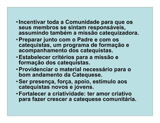 •Incentivar toda a Comunidade para que os
seus membros se sintam responsáveis,
assumindo também a missão catequizadora.
•Preparar junto com o Padre e com os
catequistas, um programa de formação e
acompanhamento dos catequistas.
•Estabelecer critérios para a missão e
formação dos catequistas.
•Providenciar o material necessário para o
bom andamento da Catequese.
•Ser presença, força, apoio, estímulo aos
catequistas novos e jovens.
•Fortalecer a criatividade: ter amor criativo
para fazer crescer a catequese comunitária.
 